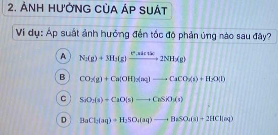 ẢNH HƯỜNG CỦA ÁP SUÁT
Ví dụ: Áp suất ảnh hưởng đến tốc độ phản ứng nào sau đây?
A N_2(g)+3H_2(g)xrightarrow t°,xilctic2NH_3(g)
B CO_2(g)+Ca(OH)_2(aq)to CaCO_3(s)+H_2O(l)
C SiO_2(s)+CaO(s)to CaSiO_3(s)
D BaCl_2(aq)+H_2SO_4(aq)to BaSO_4(s)+2HCl(aq)