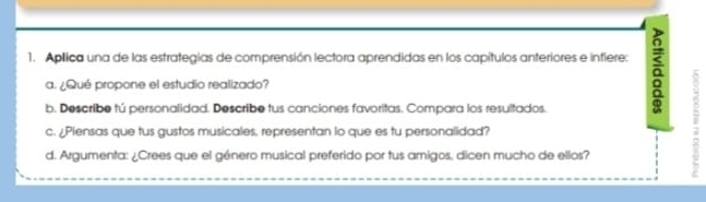 Aplica una de las estrategías de comprensión lectora aprendidas en los capítulos anteriores e infiere: a 
a. ¿Qué propone el estudio realizado? 
b. Describe tú personalidad. Describe tus canciones favoritas. Compara los resultados. 
c. ¿Piensas que tus gustos musicales, representan lo que es tu personalidad? 
d. Argumenta: ¿Crees que el género musical preferido por tus amigos, dicen mucho de ellos?