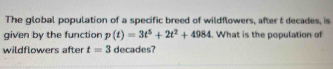 The global population of a specific breed of wildflowers, after t decades, is 
given by the function p(t)=3t^5+2t^2+4984. What is the population of 
wildflowers after t=3 decades?