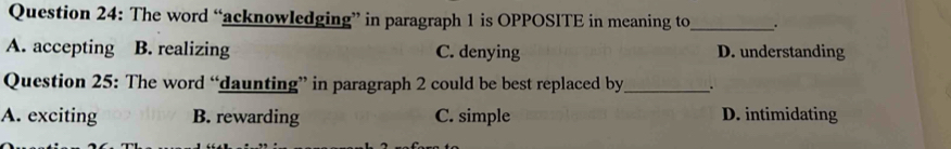 The word “acknowledging” in paragraph 1 is OPPOSITE in meaning to_ .
A. accepting B. realizing C. denying D. understanding
Question 25: The word “daunting” in paragraph 2 could be best replaced by_ .
A. exciting B. rewarding C. simple D. intimidating