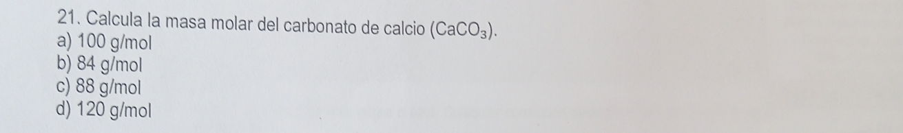 Calcula la masa molar del carbonato de calcio (CaCO_3).
a) 100 g/mol
b) 84 g/mol
c) 88 g/mol
d) 120 g/mol