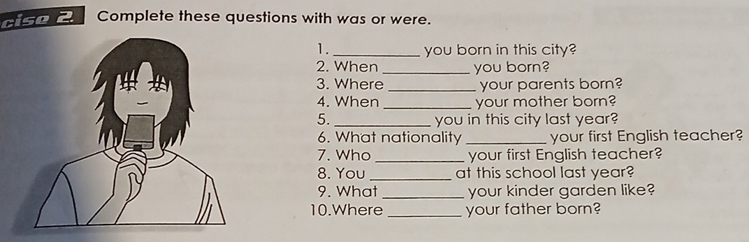 Complete these questions with was or were. 
1. _you born in this city? 
2. When _you born? 
3. Where _your parents born? 
4. When _your mother born? 
5. _you in this city last year? 
6. What nationality _your first English teacher? 
7. Who _your first English teacher? 
8. You_ at this school last year? 
9. What _your kinder garden like? 
10.Where _your father born?