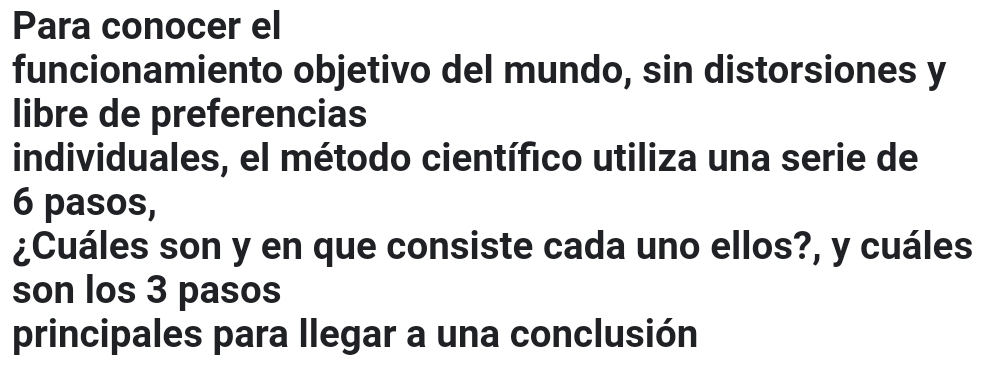 Para conocer el 
funcionamiento objetivo del mundo, sin distorsiones y 
libre de preferencias 
individuales, el método científico utiliza una serie de
6 pasos, 
¿Cuáles son y en que consiste cada uno ellos?, y cuáles 
son los 3 pasos 
principales para llegar a una conclusión