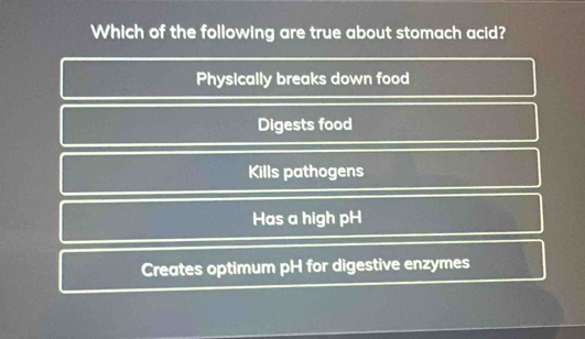 Which of the following are true about stomach acid?
Physically breaks down food
Digests food
Kills pathogens
Has a high pH
Creates optimum pH for digestive enzymes