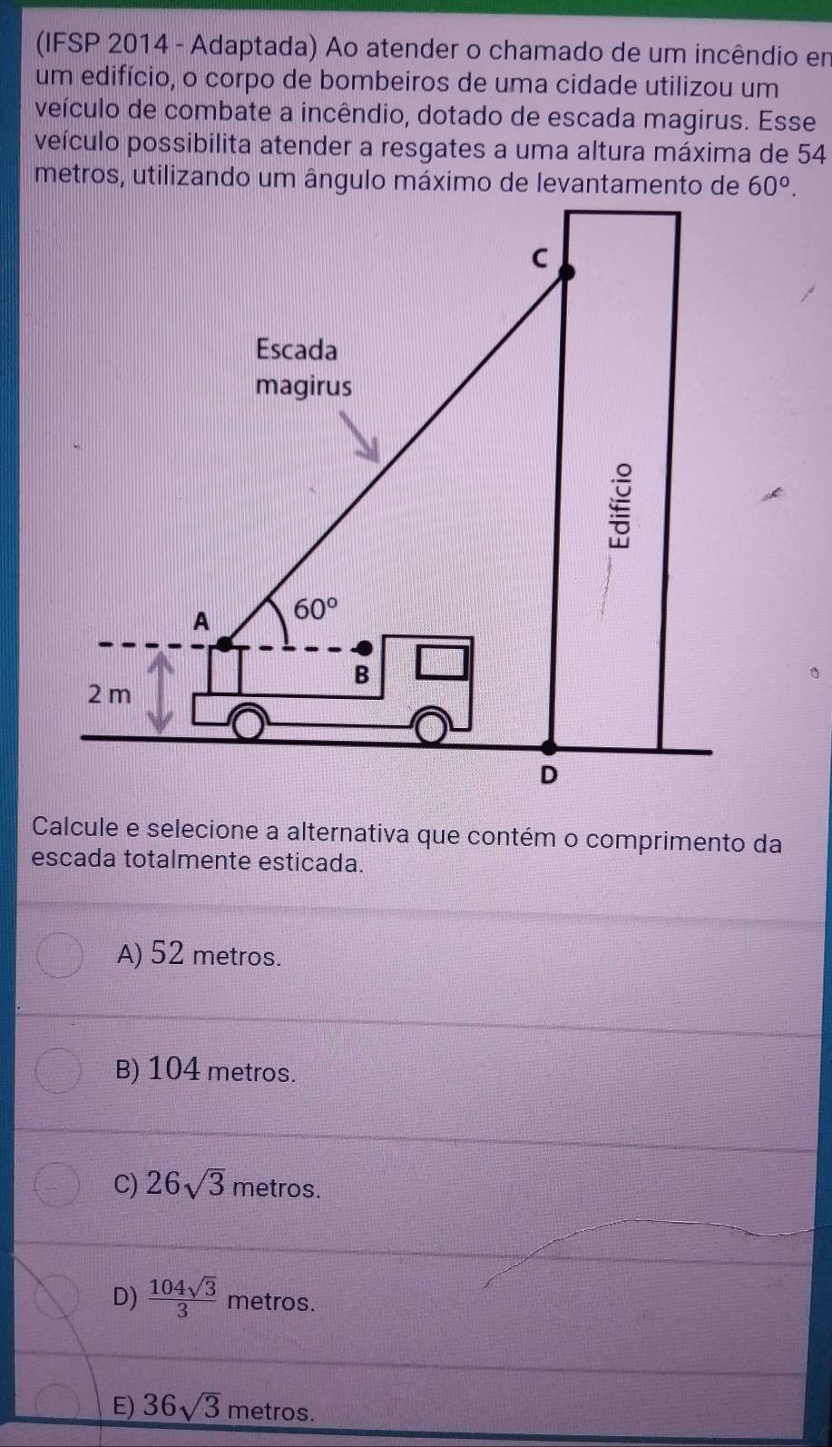 (IFSP 2014 - Adaptada) Ao atender o chamado de um incêndio em
um edifício, o corpo de bombeiros de uma cidade utilizou um
veículo de combate a incêndio, dotado de escada magirus. Esse
veículo possibilita atender a resgates a uma altura máxima de 54
60°.
Calcule e selecione a alternativa que contém o comprimento da
escada totalmente esticada.
A) 52 metros.
B) 104 metros.
C) 26sqrt(3) metros.
D)  104sqrt(3)/3  metros.
E) 36sqrt(3) metros.