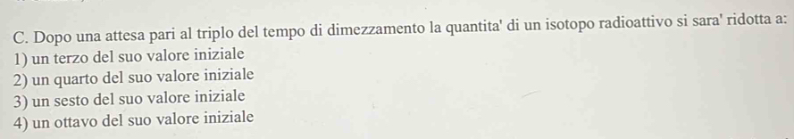 Dopo una attesa pari al triplo del tempo di dimezzamento la quantita' di un isotopo radioattivo si sara' ridotta a:
1) un terzo del suo valore iniziale
2) un quarto del suo valore iniziale
3) un sesto del suo valore iniziale
4) un ottavo del suo valore iniziale