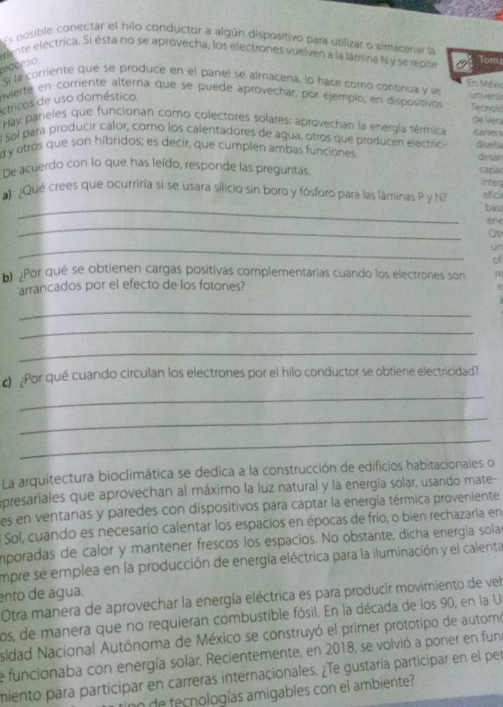 Es posible conectar el hilo conductor a algún dispositivo para utilizar o almacenar la
mente eléctrica. Si ésta no se aprovecha, los electrones vuelven a la lámina N y se repite Tom
proceso.
Si la corriente que se produce en el panel se almacena, lo hace como continua y se
Eri Méxic
envierte en corriente alterna que se puede aprovechar, por ejemplo, en dispositivos univer y  Tecnol
ctricos de uso doméstico.
de Vera
Hay paneles que funcionan como colectores solares: aprovechan la energía térmica carrera
l Sol para producir calor, como los calentadores de agua, otros que producen electrici-
d y otros que son híbridos; es decir, que cumplen ambas funciones. diseña desar
De acuerdo con lo que has leído, responde las preguntas. capa
integ
_
a) ¿Qué crees que ocurriría si se usara silicio sin boro y fósforo para las láminas P y N? efici
bas
_
ene
Ou
_
un
of
bPor qué se obtienen cargas positivas complementarias cuando los electrones son
arrancados por el efecto de los fotones?
_
_
_
o ¿Por qué cuando circulan los electrones por el hilo conductor se obtiene electricidad?
_
_
_
La arquitectura bioclimática se dedica a la construcción de edificios habitacionales o
apresariales que aprovechan al máximo la luz natural y la energía solar, usando mate-
es en ventanas y paredes con dispositivos para captar la energía térmica proveniente
* Sol, cuando es necesario calentar los espacios en épocas de frío, o bien rechazaria en
imporadas de calor y mantener frescos los espacios. No obstante, dicha energía sola
empre se emplea en la producción de energía eléctrica para la iluminación y el calenta
ento de água.
Otra manera de aprovechar la energía eléctrica es para producir movimiento de vel
os, de manera que no requieran combustible fósil. En la década de los 90, en la U
sidad Nacional Autónoma de México se construyó el primer prototipo de automo
e funcionaba con energía solar. Recientemente, en 2018, se volvió a poner en fun
miento para participar en carreras internacionales. ¿Te gustaría participar en el per
tinn de tecnologías amigables con el ambiente?