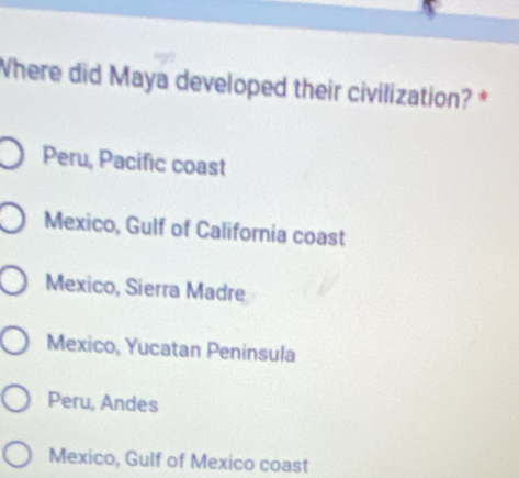 Where did Maya developed their civilization? *
Peru, Pacific coast
Mexico, Gulf of California coast
Mexico, Sierra Madre
Mexico, Yucatan Peninsula
Peru, Andes
Mexico, Gulf of Mexico coast