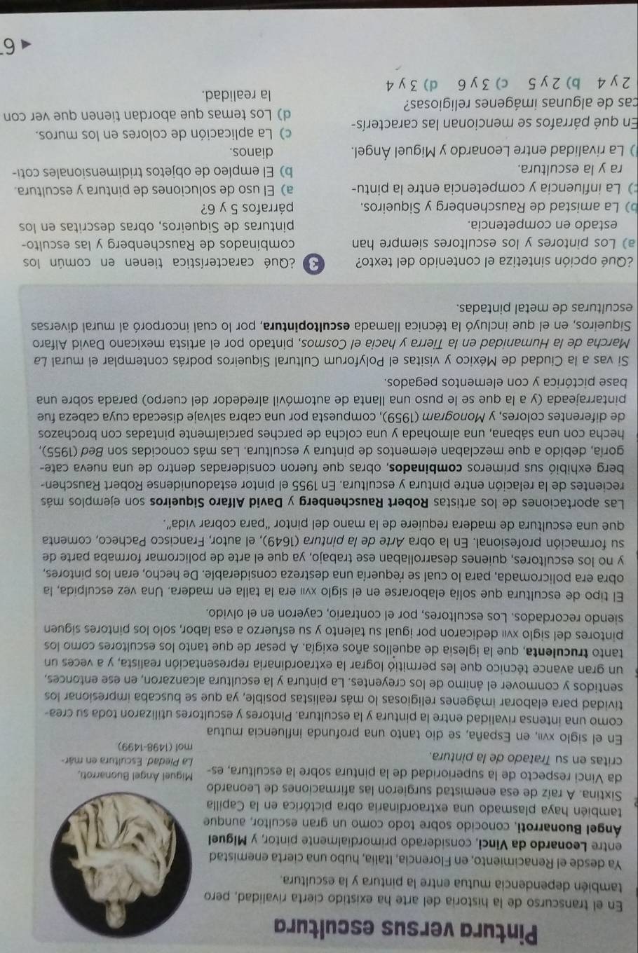 Pintura versus escultura
En el transcurso de la historia del arte ha existido cierta rivalidad, pero
también dependencia mutua entre la pintura y la escultura.
Ya desde el Renacimiento, en Florencia, Italia, hubo una cierta enemistad
entre Leonardo da Vinci, considerado primordialmente pintor, y Miguel
Ángel Buonarroti, conocido sobre todo como un gran escultor, aunque
también haya plasmado una extraordinaria obra pictórica en la Capilla
Sixtina. A raíz de esa enemistad surgieron las afirmaciones de Leonardo
da Vinci respecto de la superioridad de la pintura sobre la escultura, es- Miguel Ángel Buonarroti,
critas en su Tratado de la pintura.  La Piedad. Escultura en már-
mol (1498-1499)
En el siglo xvii, en España, se dio tanto una profunda influencia mutua
como una intensa rivalidad entre la pintura y la escultura. Pintores y escultores utilizaron toda su crea-
tividad para elaborar imágenes religiosas lo más realistas posible, ya que se buscaba impresionar los
sentidos y conmover el ánimo de los creyentes. La pintura y la escultura alcanzaron, en ese entonces,
un gran avance técnico que les permitió lograr la extraordinaria representación realista, y a veces un
tanto truculenta, que la iglesia de aquellos años exigía. A pesar de que tanto los escultores como los
pintores del siglo xvII dedicaron por igual su talento y su esfuerzo a esa labor, solo los pintores siguen
siendo recordados. Los escultores, por el contrario, cayeron en el olvido.
El tipo de escultura que solía elaborarse en el siglo xvií era la talla en madera. Una vez esculpida, la
obra era policromada, para lo cual se requería una destreza considerable. De hecho, eran los pintores,
y no los escultores, quienes desarrollaban ese trabajo, ya que el arte de policromar formaba parte de
su formación profesional. En la obra Arte de la pintura (1649), el autor, Francisco Pacheco, comenta
que una escultura de madera requiere de la mano del pintor “para cobrar vida”.
Las aportaciones de los artistas Robert Rauschenberg y David Alfaro Siqueiros son ejemplos más
recientes de la relación entre pintura y escultura. En 1955 el pintor estadounidense Robert Rauschen-
berg exhibió sus primeros combinados, obras que fueron consideradas dentro de una nueva cate-
goría, debido a que mezclaban elementos de pintura y escultura. Las más conocidas son Beď (1955),
hecha con una sábana, una almohada y una colcha de parches parcialmente pintadas con brochazos
de diferentes colores, y Monogram (1959), compuesta por una cabra salvaje disecada cuya cabeza fue
pintarrajeada (y a la que se le puso una llanta de automóvil alrededor del cuerpo) parada sobre una
base pictórica y con elementos pegados.
Si vas a la Ciudad de México y visitas el Polyforum Cultural Síqueiros podrás contemplar el mural La
Marcha de la Humanidad en la Tierra y hacia el Cosmos, pintado por el artista mexicano David Alfaro
Siqueiros, en el que incluyó la técnica llamada escultopintura, por lo cual incorporó al mural diversas
esculturas de metal pintadas.
¿Qué opción sintetiza el contenido del texto? * ¿Qué característica tienen en común los
a) Los pintores y los escultores siempre han combinados de Rauschenberg y las esculto-
estado en competencia. pinturas de Siqueiros, obras descritas en los
b) La amistad de Rauschenberg y Siqueiros. párrafos 5 y 6?
) La influencia y competencia entre la pintu- a) El uso de soluciones de pintura y escultura.
ra y la escultura. b) El empleo de objetos tridimensionales coti-
) La rivalidad entre Leonardo y Miguel Ángel. dianos.
c) La aplicación de colores en los muros.
En qué párrafos se mencionan las caracterís- d) Los temas que abordan tienen que ver con
cas de algunas imágenes religiosas?
la realidad.
2 y 4 b) 2 y 5 c) 3 y 6 d) 3 y 4
6