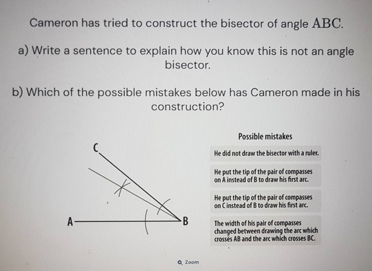 Cameron has tried to construct the bisector of angle ABC.
a) Write a sentence to explain how you know this is not an angle
bisector.
b) Which of the possible mistakes below has Cameron made in his
construction?
Possible mistakes
He did not draw the bisector with a ruler.
He put the tip of the pair of compasses
on A instead of B to draw his first arc.
He put the tip of the pair of compasses
on C instead of B to draw his first arc.
A
B The width of his pair of compasses
changed between drawing the arc which
crosses AB and the arc which crosses BC.
Zoom