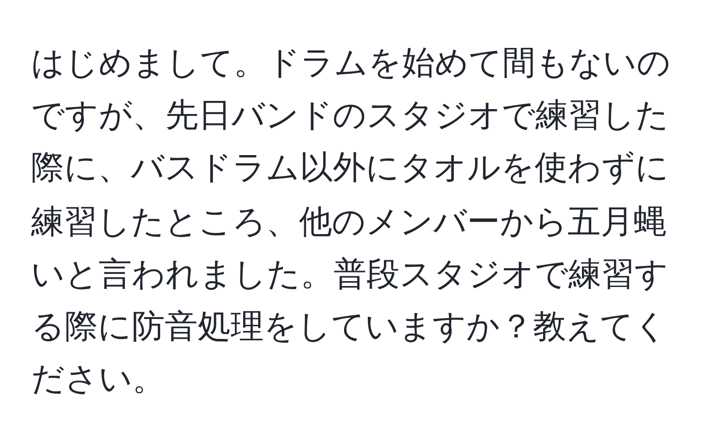 はじめまして。ドラムを始めて間もないのですが、先日バンドのスタジオで練習した際に、バスドラム以外にタオルを使わずに練習したところ、他のメンバーから五月蝿いと言われました。普段スタジオで練習する際に防音処理をしていますか？教えてください。