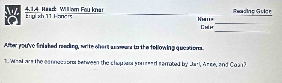 Read: Willlam Faulkner Reading Guide 
_ 
English 11 Honors Name: 
_ 
Date: 
After you've finished reading, write short answers to the following questions. 
1. What are the connections between the chapters you read narrated by Darl, Anse, and Cash?