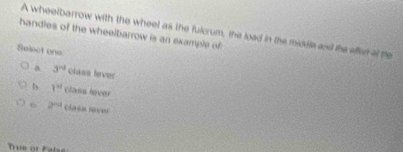 A wheelbarrow with the wheel as the fulcrum, the load in the middle and the affer of he
handles of the wheelbarrow is an example of 
Select one
a. 3^(rd) class lever
b 1^(81) class lever
2^(tha) class laver
Tue or Pals