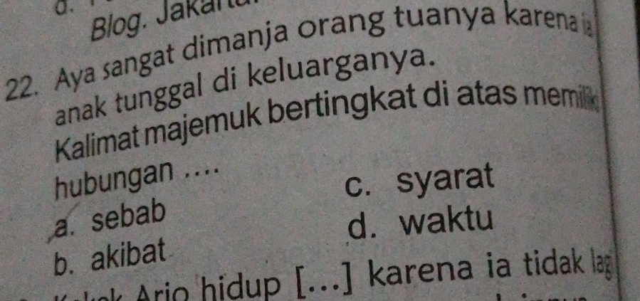 Biog. Jakan.
22. Aya sangat dimanja orang tuanya karena a
anak tunggal di keluarganya.
Kalimat majemuk bertingkat di atas memilk
hubungan ....
c. syarat
a. sebab
d. waktu
b. akibat
Ario hidup [...] karena ia tidak lag