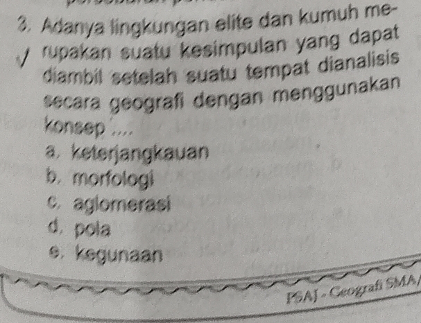 Adanya lingkungan elite dan kumuh me-
rupakan suatu kesimpulan yang dapat
diambil setelah suatu tempat dianalisis
secara geografi dengan menggunakan
konsep .....
a. keterjangkauan
b. morfologi
c. aglomerasi
d. pola
e. kegunaan
PSAJ - Geografí SMA/