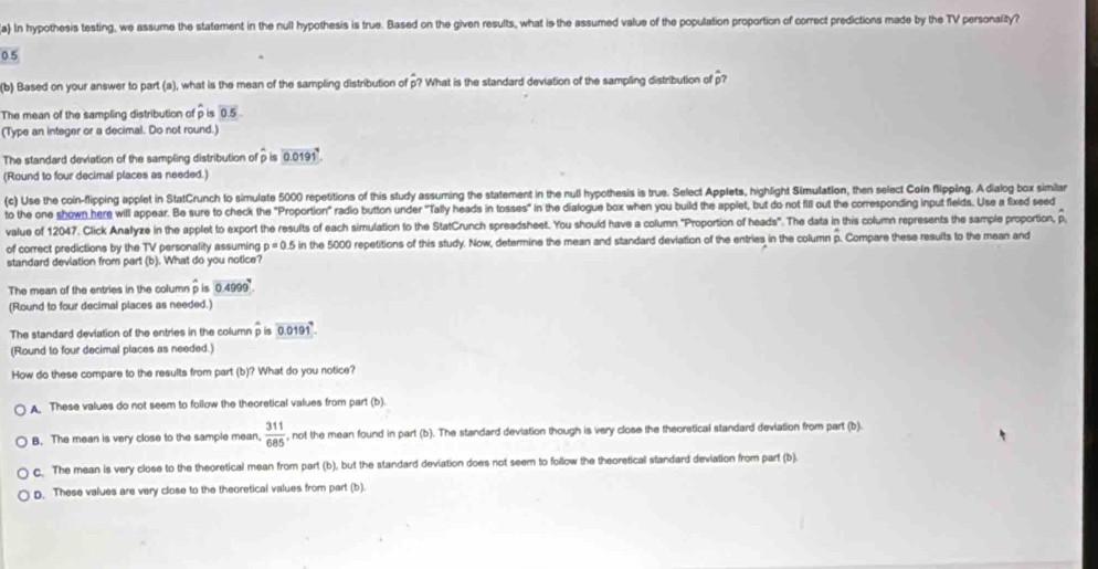 In hypothesis testing, we assume the statement in the null hypothesis is true. Based on the given results, what is the assumed value of the population proportion of correct predictions made by the TV personality?
0.5
(b) Based on your answer to part (a), what is the mean of the sampling distribution of p? What is the standard deviation of the sampling distribution of p?
The mean of the sampling distribution of p is 0.5
(Type an integer or a decimal. Do not round.)
The standard deviation of the sampling distribution of p is overset .D 0.0191^4.
(Round to four decimal places as needed.)
(c) Use the coin-flipping applet in StatCrunch to simulate 5000 repetitions of this study assuming the statement in the null hypothesis is true. Select Applets, highlight Simulation, then select Coln flipping. A dialog box similan
to the one shown here will appear. Be sure to check the "Proportion" radio button under "Tally heads in tosses" in the dialogue box when you build the applet, but do not fill out the corresponding input fields. Use a fixed seed
value of 12047. Click Anallyze in the applet to export the results of each simulation to the StatCrunch spreadsheet. You should have a column "Proportion of heads". The data in this column represents the sample proportion, p
of correct predictions by the TV personality assuming p=0.5 in the 5000 repetitions of this study. Now, determine the mean and standard deviation of the entries in the column . Compare these results to the mean and
standard deviation from part (b). What do you notice?
The mean of the entries in the column hat pin 0.4999
(Round to four decimal places as needed.)
The standard deviation of the entries in the column p overset wedge pisoverline 0.0191
(Round to four decimal places as needed.)
How do these compare to the results from part (b)? What do you notice?
A. These values do not seem to follow the theoretical values from part (b).
B. The mean is very close to the sample mean.  311/685  , not the mean found in part (b). The standard devlation though is very close the theoretical standard deviation from part (b).
c. The mean is very close to the theoretical mean from part (b), but the standard deviation does not seem to follow the theoretical standard deviation from part (b).
D. These values are very close to the theoretical values from part (b).