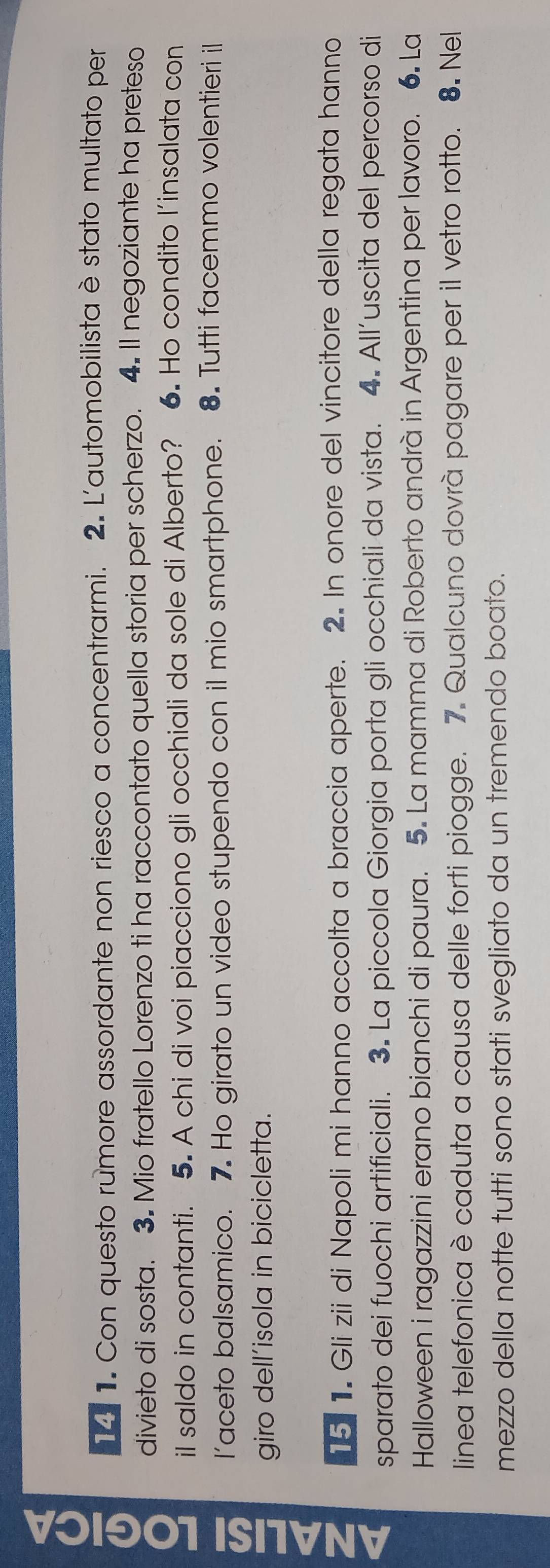 1 1. Con questo rumore assordante non riesco a concentrarmi. 2. L'automobilista è stato multato per 
divieto di sosta. 3. Mio fratello Lorenzo ti ha raccontato quella storia per scherzo. 4. Il negoziante ha preteso 
il saldo in contanti. 5. A chi di voi piacciono gli occhiali da sole di Alberto? 6. Ho condito l'insalata con 
l’aceto balsamico. 7. Ho girato un video stupendo con il mio smartphone. 8. Tutti facemmo volentieri il 
giro dell’isola in bicicletta. 
15 1. Gli zii di Napoli mi hanno accolta a braccia aperte. 2. In onore del vincitore della regata hanno 
sparato dei fuochi artificiali. 3. La piccola Giorgia porta gli occhiali da vista. 4. All’uscita del percorso di 
Halloween i ragazzini erano bianchi di paura. 5. La mamma di Roberto andrà in Argentina per lavoro. 6. La 
linea telefonica è caduta a causa delle forti piogge. 7. Qualcuno dovrà pagare per il vetro rotto. 8. Nel 
mezzo della notte tutti sono stati svegliato da un tremendo boato.