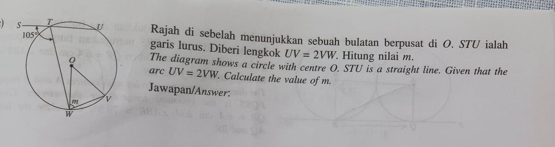 Rajah di sebelah menunjukkan sebuah bulatan berpusat di O. STU ialah
garis lurus. Diberi lengkok UV=2VW. Hitung nilai m.
The diagram shows a circle with centre O. STU is a straight line. Given that the
arc UV=2VW. Calculate the value of m.
Jawapan/Answer: