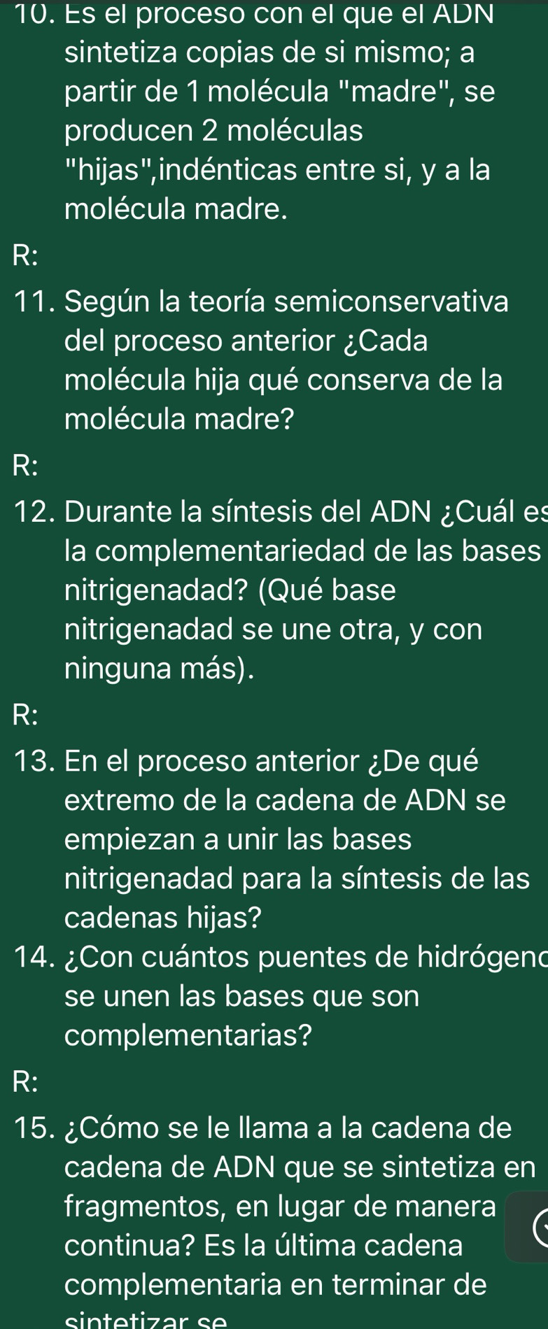 Es el proceso con el que el ADN 
sintetiza copias de si mismo; a 
partir de 1 molécula "madre", se 
producen 2 moléculas 
"hijas",indénticas entre si, y a la 
molécula madre. 
R: 
11. Según la teoría semiconservativa 
del proceso anterior ¿Cada 
molécula hija qué conserva de la 
molécula madre? 
R: 
12. Durante la síntesis del ADN ¿Cuál es 
la complementariedad de las bases 
nitrigenadad? (Qué base 
nitrigenadad se une otra, y con 
ninguna más). 
R: 
13. En el proceso anterior ¿De qué 
extremo de la cadena de ADN se 
empiezan a unir las bases 
nitrigenadad para la síntesis de las 
cadenas hijas? 
14. ¿Con cuántos puentes de hidrógend 
se unen las bases que son 
complementarias? 
R: 
15. ¿Cómo se le llama a la cadena de 
cadena de ADN que se sintetiza en 
fragmentos, en lugar de manera 
continua? Es la última cadena 
complementaria en terminar de 
sintetizar se