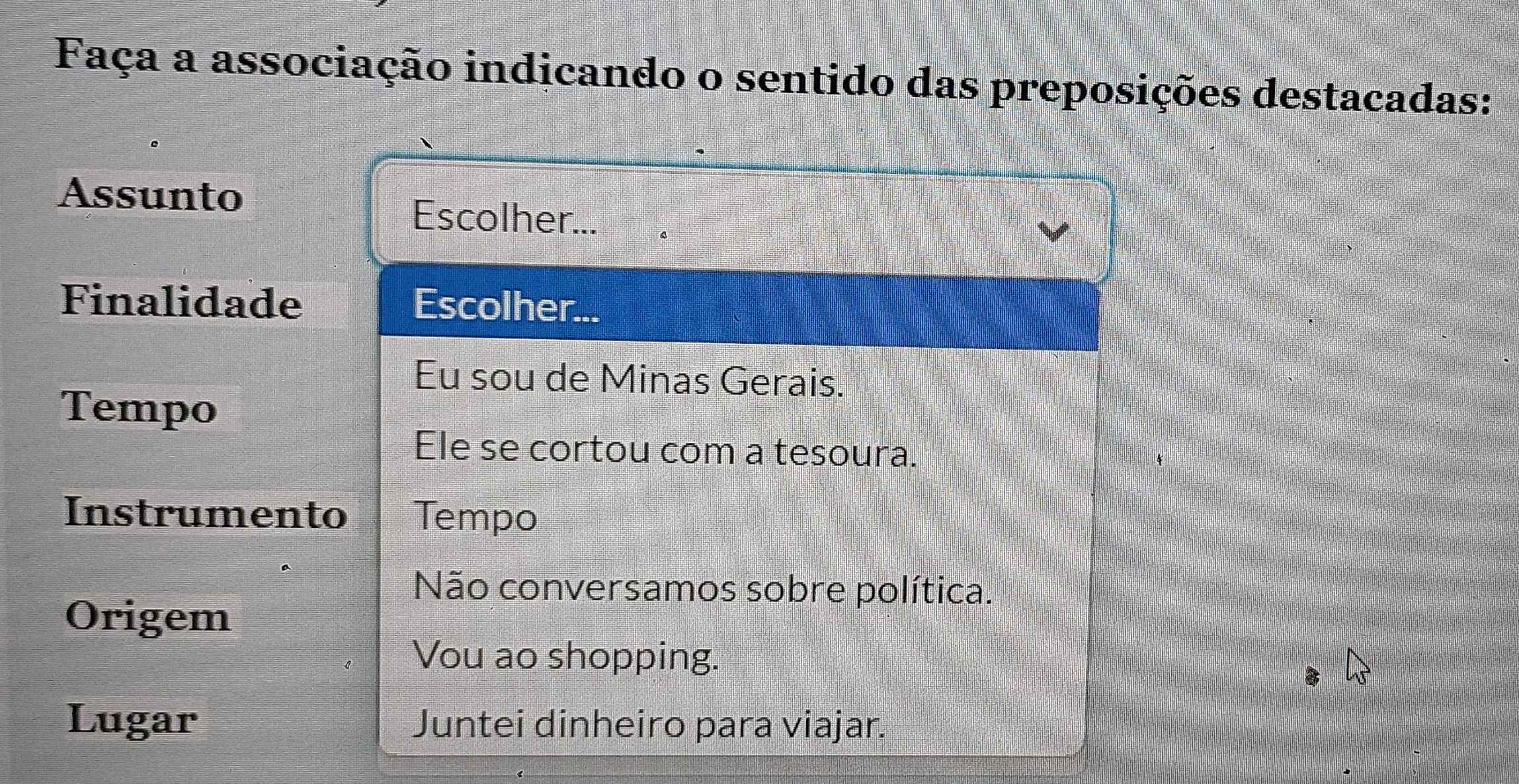 Faça a associação indicando o sentido das preposições destacadas:
Assunto
Escolher...
Finalidade Escolher...
Eu sou de Minas Gerais.
Tempo
Ele se cortou com a tesoura.
Instrumento Tempo
Não conversamos sobre política.
Origem
Vou ao shopping.
Lugar Juntei dinheiro para viajar.