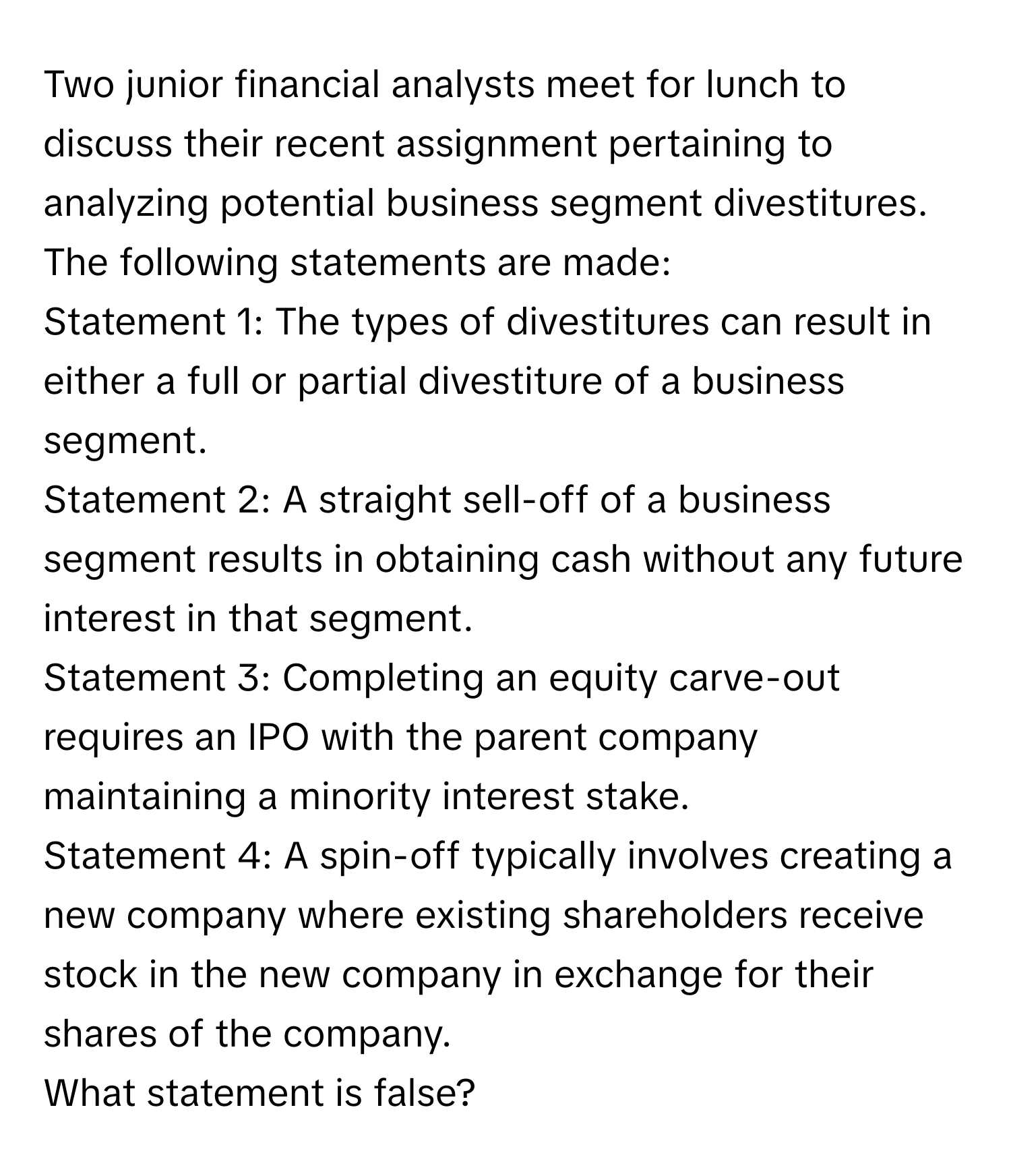 Two junior financial analysts meet for lunch to discuss their recent assignment pertaining to analyzing potential business segment divestitures. The following statements are made:

Statement 1: The types of divestitures can result in either a full or partial divestiture of a business segment.
Statement 2: A straight sell-off of a business segment results in obtaining cash without any future interest in that segment.
Statement 3: Completing an equity carve-out requires an IPO with the parent company maintaining a minority interest stake.
Statement 4: A spin-off typically involves creating a new company where existing shareholders receive stock in the new company in exchange for their shares of the company.
What statement is false?