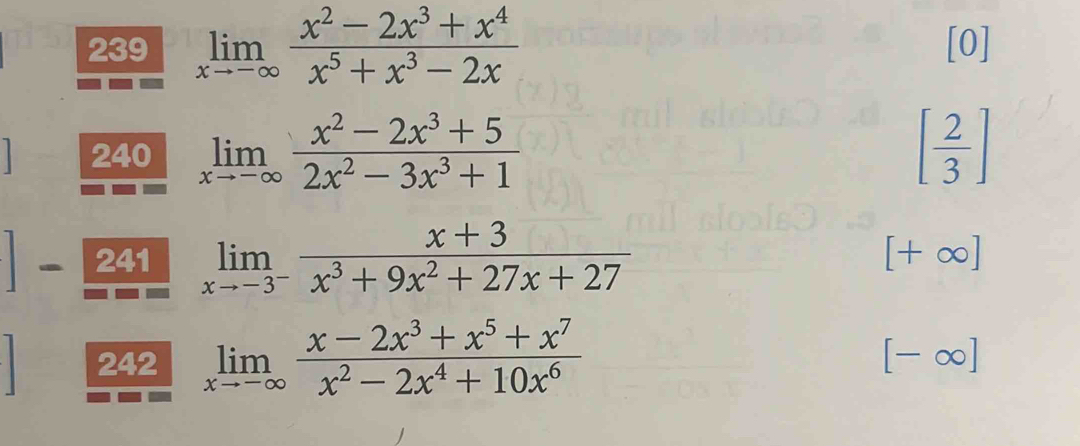 239 limlimits _xto -∈fty  (x^2-2x^3+x^4)/x^5+x^3-2x  [0] 
1 240 limlimits _xto -∈fty  (x^2-2x^3+5)/2x^2-3x^3+1  [ 2/3 ]
241 limlimits _xto -3^- (x+3)/x^3+9x^2+27x+27 
[+∈fty ]
242 limlimits _xto -∈fty  (x-2x^3+x^5+x^7)/x^2-2x^4+10x^6 
[-∈fty ]