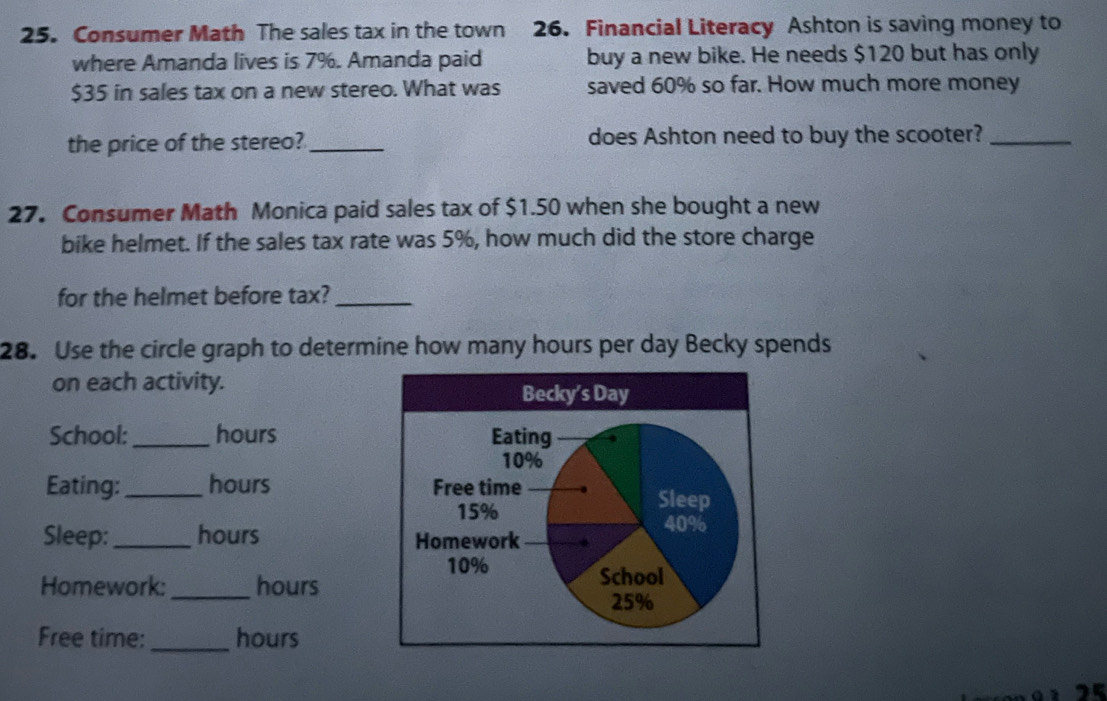 Consumer Math The sales tax in the town 26. Financial Literacy Ashton is saving money to 
where Amanda lives is 7%. Amanda paid buy a new bike. He needs $120 but has only
$35 in sales tax on a new stereo. What was saved 60% so far. How much more money 
the price of the stereo? _does Ashton need to buy the scooter?_ 
27. Consumer Math Monica paid sales tax of $1.50 when she bought a new 
bike helmet. If the sales tax rate was 5%, how much did the store charge 
for the helmet before tax?_ 
28. Use the circle graph to determine how many hours per day Becky spends 
on each activity. 
School:_ hours
Eating: _ hours
Sleep:_ hours
Homework: _ hours
Free time: _ hours
25