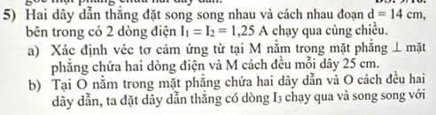 Hai dây dẫn thăng đặt song song nhau và cách nhau đoạn d=14cm, 
bên trong có 2 dòng điện I_1=I_2=1,25A chạy qua cùng chiều. 
a) Xác định véc tơ cảm ứng từ tại M nằm trong mặt phẳng ⊥ mặt 
phẳng chứa hai dòng điện và M cách đều mỗi dây 25 cm. 
b) Tại O nằm trong mặt phẳng chứa hai dây dẫn và O cách đều hai 
dây dẫn, ta đặt dây dẫn thắng có dòng I3 chạy qua và song song với