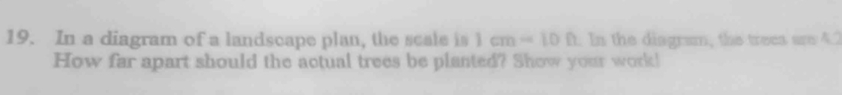 In a diagram of a landscape plan, the scale is 1cm=10Omega. In the diagram, the trees are 4.2
How far apart should the actual trees be planted? Show your work!