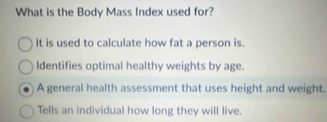 What is the Body Mass Index used for?
It is used to calculate how fat a person is.
Identifies optimal healthy weights by age.
A general health assessment that uses height and weight.
Tells an individual how long they will live.