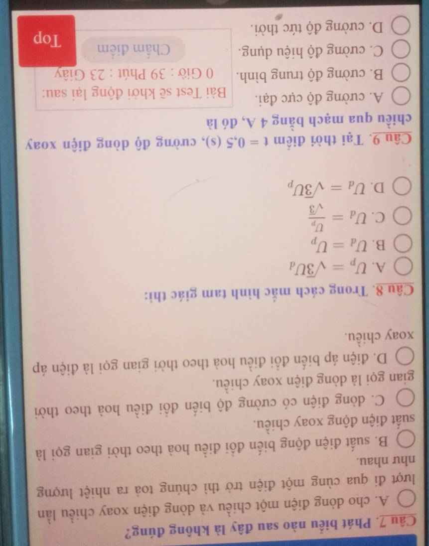 Phát biểu nào sau đây là không đúng?
A. cho dòng điện một chiều và dòng điện xoay chiều lần
lượt đi qua cùng một điện trở thì chúng toả ra nhiệt lượng
như nhau.
B. suất điện động biến đổi điều hoà theo thời gian gọi là
suất điện động xoay chiều.
C. dòng điện có cường độ biến đổi điều hoà theo thời
gian gọi là dòng điện xoay chiều.
D. điện áp biến đổi điều hoà theo thời gian gọi là điện áp
xoay chiều.
Câu 8. Trong cách mắc hình tam giác thì:
A. U_p=sqrt(3)U_d
B. U_d=U_p
C. U_d=frac U_psqrt(3)
D. U_d=sqrt(3)U_p
Câu 9. Tại thời điểm t=0,5(s) , cường độ dòng điện xoay
chiều qua mạch bằng 4 A, đó là
A. cường độ cực đại. Bài Test sẽ khởi động lại sau:
B. cường độ trung bình. * 0 Giờ : 39 Phút : 23 Giây
C. cường độ hiệu dụng. Chẩm điểm
Top
D. cường độ tức thời.