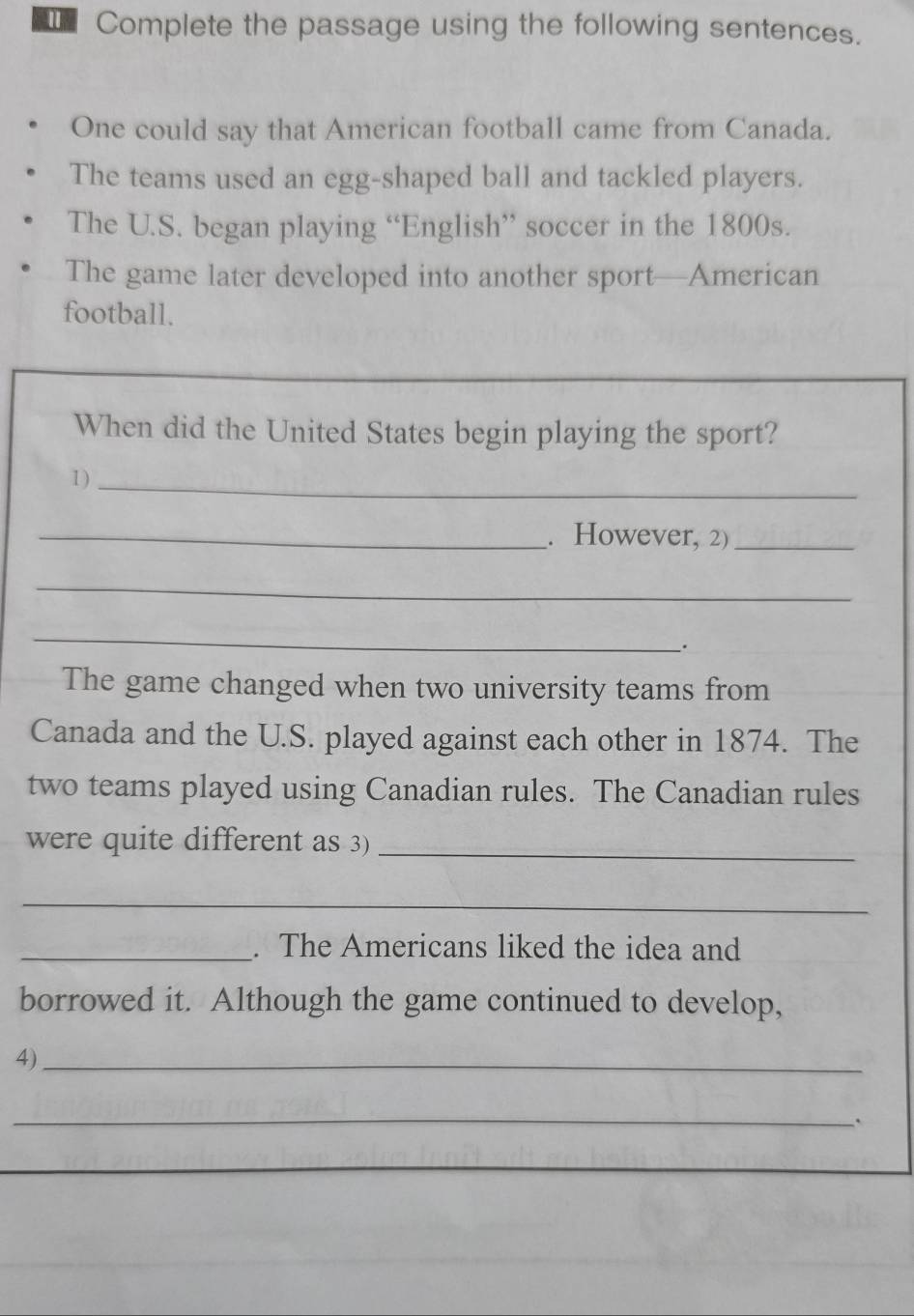 Complete the passage using the following sentences. 
One could say that American football came from Canada. 
The teams used an egg-shaped ball and tackled players. 
The U.S. began playing “English” soccer in the 1800s. 
The game later developed into another sport—American 
football. 
When did the United States begin playing the sport? 
1 )_ 
_. However, 2)_ 
_ 
_ 
_. 
The game changed when two university teams from 
Canada and the U.S. played against each other in 1874. The 
two teams played using Canadian rules. The Canadian rules 
were quite different as 3)_ 
_ 
_. The Americans liked the idea and 
borrowed it. Although the game continued to develop, 
4)_ 
_`