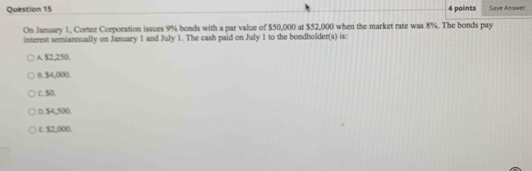 Save Answer
On January 1, Cortez Corporation issues 9% bonds with a par value of $50,000 at $52,000 when the market rate was 8%. The bonds pay
interest semiannually on January 1 and July 1. The cash paid on July 1 to the bondholder(s) is:
A. $2,250.
B. $4,000.
C. $0.
D. $4,500.
ε. $2,000.