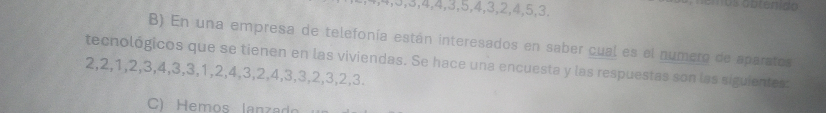 4, 4, 5, 3, 4, 4, 3, 5, 4, 3, 2, 4, 5, 3. 
nemos obtenido 
B) En una empresa de telefonía están interesados en saber cual es el numero de aparatos 
tecnológicos que se tienen en las viviendas. Se hace una encuesta y las respuestas son las siguientes:
2, 2, 1, 2, 3, 4, 3, 3, 1, 2, 4, 3, 2, 4, 3, 3, 2, 3, 2, 3. 
C) Hemos lanzado