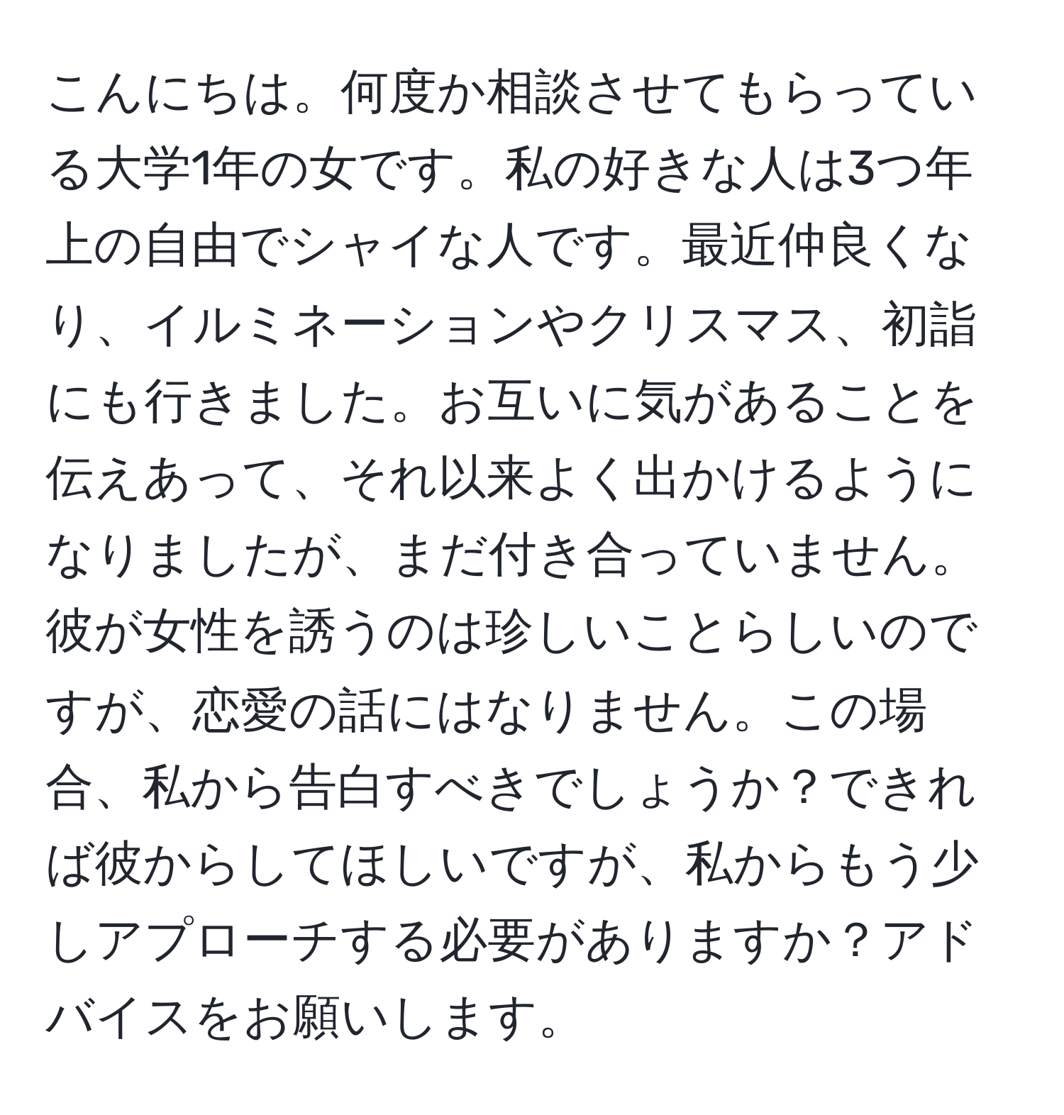 こんにちは。何度か相談させてもらっている大学1年の女です。私の好きな人は3つ年上の自由でシャイな人です。最近仲良くなり、イルミネーションやクリスマス、初詣にも行きました。お互いに気があることを伝えあって、それ以来よく出かけるようになりましたが、まだ付き合っていません。彼が女性を誘うのは珍しいことらしいのですが、恋愛の話にはなりません。この場合、私から告白すべきでしょうか？できれば彼からしてほしいですが、私からもう少しアプローチする必要がありますか？アドバイスをお願いします。