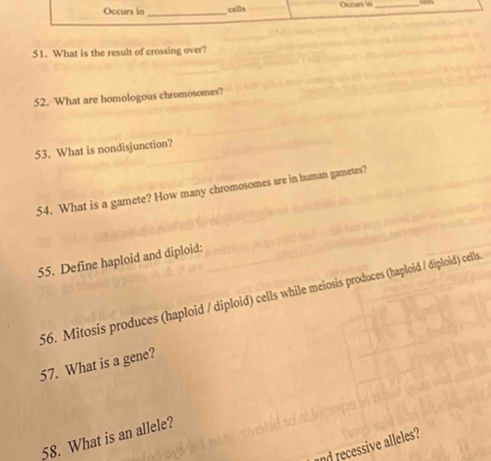 Occurs in _cells Occurs in _colls 
51. What is the result of crossing over? 
52. What are homologous chromosomes? 
53. What is nondisjunction? 
54. What is a gamete? How many chromosomes are in human gametes? 
55. Define haploid and diploid: 
56. Mitosis produces (haploid / diploid) cells while meiosis produces (haploid / diploid) cells 
57. What is a gene? 
58. What is an allele? 
d recessive alleles?