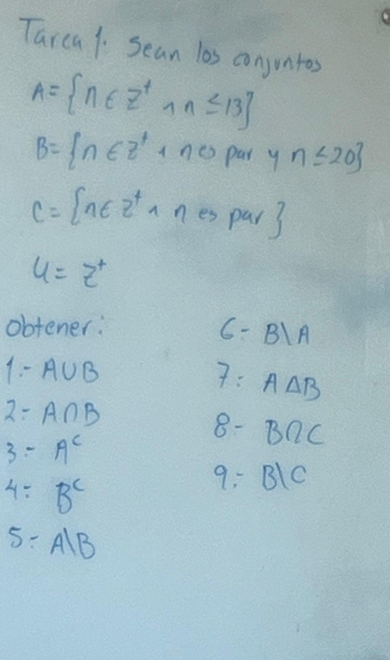 Tarea1 Sean las conjuntos
A= n∈ Z^+,n≤ 13
B= n∈ z^4+n0par y n≤ 20
C= n∈ z^4,nespar
4=z^+
obtener: 6- BA
1- A∪ B 7: A△ B
2- A∩ B 8- BQC
3=A^c
4=B^c
9: B1C
5:A|B