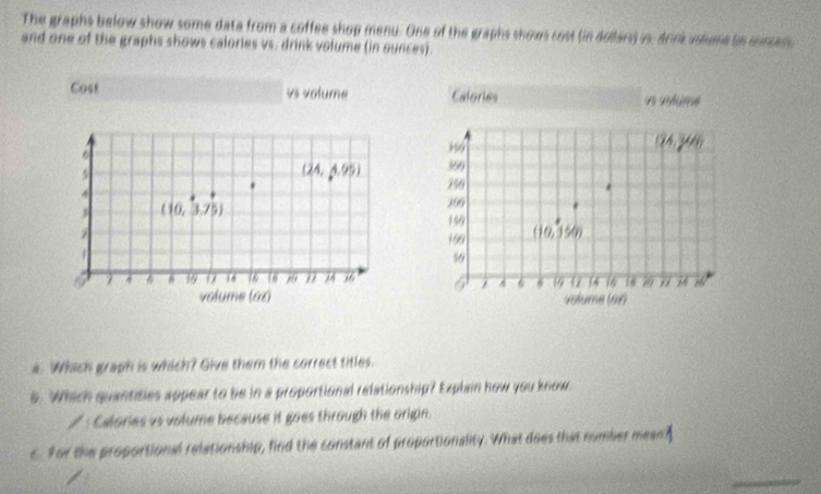 The graphs below show some data from a coffee shop menu. One of the graphs shows cost (in dollarss is, drink usiume ie cuncen
and one of the graphs shows calories vs. drink volume (in ounces).
Cost vs volume Calories mume
(24,y_8)
6 369
5
(24,4.95) 750
A
269
3 ((0,3.75) 150
169 (10,150)
7 6 16 12 16 16 18 " 66 6 4 6 12 14 14 20 " 74
volume (oz) volume (66
a. Which graph is which? Give them the correct titles.
6. Which quantities appear to be in a proportional relationship? Explain how you know.
/ : Calories vs volume because it goes through the origin.
c. For the proportional relationship, find the constant of proportionality. What does that number meant
_