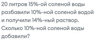 20 литров 15% -ой соленой воды 
разбавили 10% -ной соленой водой 
и получили 14% -ный раствор. 
Сколько 10% -ной соленой воды 
добавили?