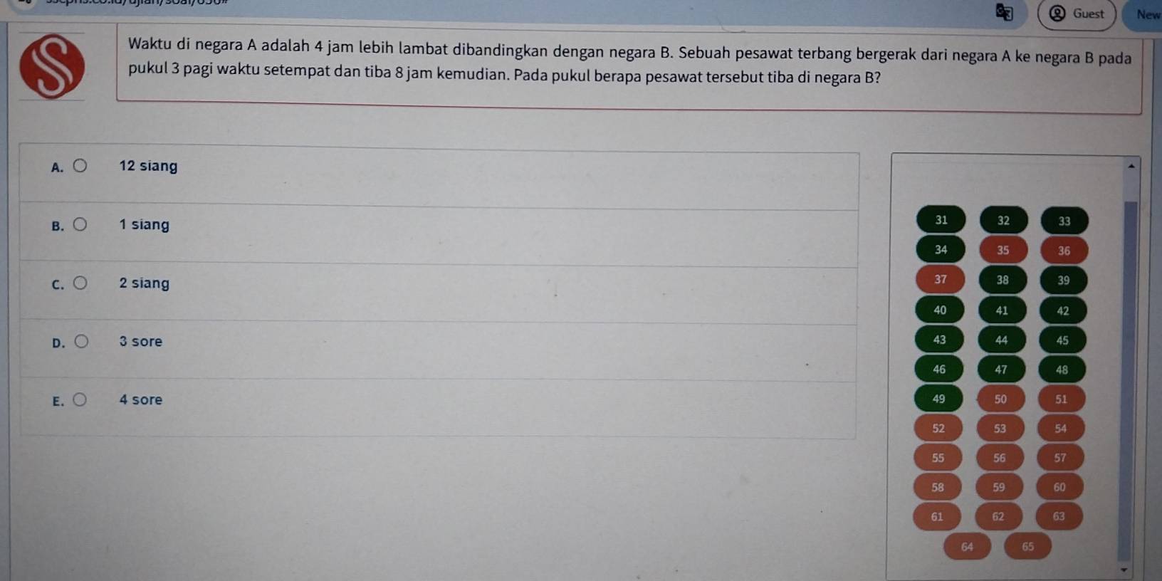 Guest New
Waktu di negara A adalah 4 jam lebih lambat dibandingkan dengan negara B. Sebuah pesawat terbang bergerak dari negara A ke negara B pada
S pukul 3 pagi waktu setempat dan tiba 8 jam kemudian. Pada pukul berapa pesawat tersebut tiba di negara B?
A. 12 siang
B. 1 siang
31 32 33
34 35 36
C. 2 siang
37 38 39
40 41 42
D. 3 sore 43 44 45
46 47 48
E. 4 sore 49 50 51
52 53 54
55 56 57
58 59 60
61 62 63
64 65