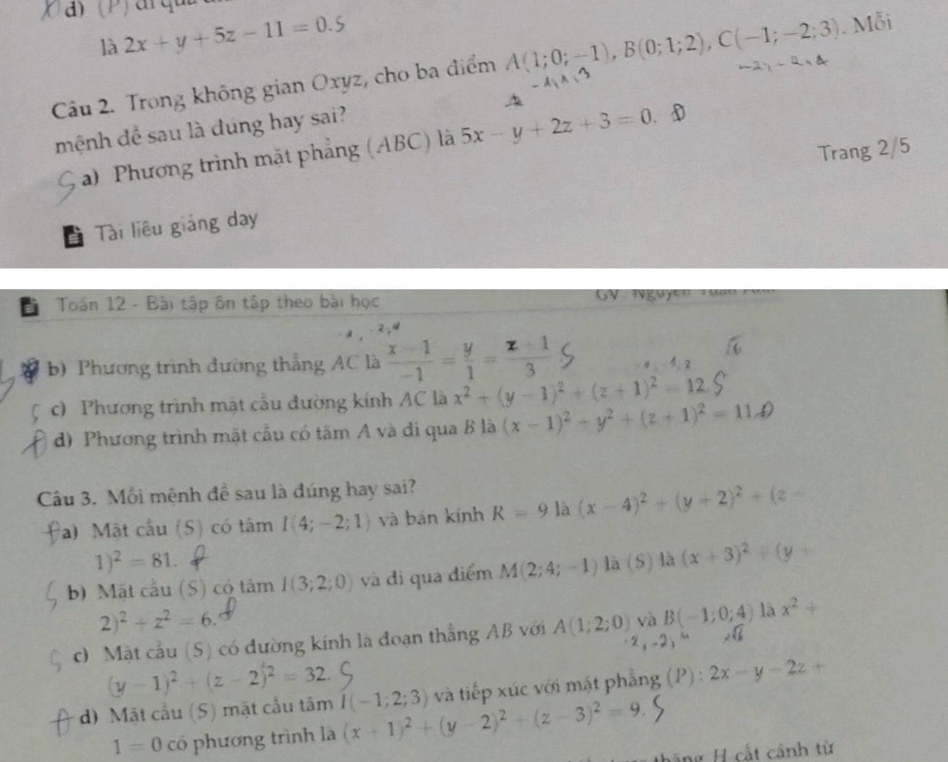 là 2x+y+5z-11=0.5
Câu 2. Trong không gian Oxyz, cho ba điểm A(1;0;-1),B(0;1;2),C(-1;-2;3) Mỗi
-4,A=3
A
mệnh để sau là dúng hay sai?
a) Phương trình mặt phẳng (ABC) là 5x-y+2z+3=0 D
Trang 2/5
Tài liêu giảng day
a  Toán 12 - Bài tập ôn tập theo bài học GV lguyễn Tuan 
. 2 ,ª
b) Phương trình đường thẳng AC là  (x-1)/-1 = y/1 = (z+1)/3  1. 2
c) Phương trình mặt cầu đường kính AC là x^2+(y-1)^2+(z+1)^2=12.
d) Phương trình mặt cầu có tâm A và đi qua B là (x-1)^2+y^2+(z+1)^2=11.4)
Câu 3. Mỗi mệnh đề sau là đúng hay sai?
a) Mặt cầu (S) có tâm I(4;-2;1) và bán kính R=9 là (x-4)^2+(y+2)^2+(z-
1)^2=81.
b) Mặt cầu (S) có tâm I(3;2;0) và di qua điểm M(2;4;-1) là (S) là (x+3)^2+(y+
2)^2+z^2=6.
c0 Mặt cầu (S) có đường kính là đoạn thẳng AB với A(1;2;0) và B(-1;0;4) lā x^2+
2,-2,"
(y-1)^2+(z-2)^2=32.
d) Mặt cầu (5) mặt cầu tâm I(-1;2;3) và tiếp xúc với mặt phẳng (P) : 2x-y-2z+
1=0 có phương trình là (x+1)^2+(y-2)^2+(z-3)^2=9.
Hng H cất cánh từ