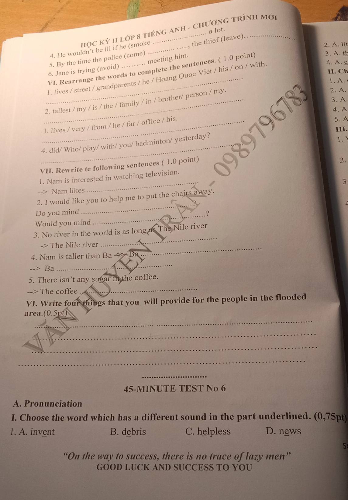 họC Kỳ II Lớp 8 tIÉNG ANH - CHƯơNG TRÌNH Mới
.. a lot.
4. He wouldn’t be ill if he (smoke_
the thief (leave)
2. A. lit
5. By the time the police (come)
6. Jane is trying (avoid) .. meeting him.
VI. Rearrange the words to complete the sentences. ( 1.0 point). A. th
_1. lives / street / grandparents / he / Hoang Quoc Viet / his / on / with.
4. A. e
II. Ch
1. A.
_2. tallest / my / is / the / family / in / brother/ person / my.
2. A.
3. A.
4. A
_3. lives / very / from / he / far / office / his.
5. A
III.
_4. did/ Who/ play/ with/ you/ badminton/ yesterday?
1.`
VII. Rewrite te following sentences ( 1.0 point)
2.
_
1. Nam is interested in watching television.
3
--> Nam likes
_
2. I would like you to help me to put the chairs away.
Do you mind ?
Would you mind
_
_
3. No river in the world is as long as The Nile river
-> The Nile river
_
4. Nam is taller than Ba Ba
_
--> Ba
5. There isn’t any sugar in the coffee.
--> The coffee
_
VI. Write four things that you will provide for the people in the flooded
_
area.(0.5pt)
_
_
_
_
45-MINUTE TEST No 6
A. Pronunciation
I. Choose the word which has a different sound in the part underlined. (0,75pt)
1. A. invent B. debris C. helpless D. news
5
“On the way to success, there is no trace of lazy men”
GOOD LUCK AND SUCCESS TO YOU