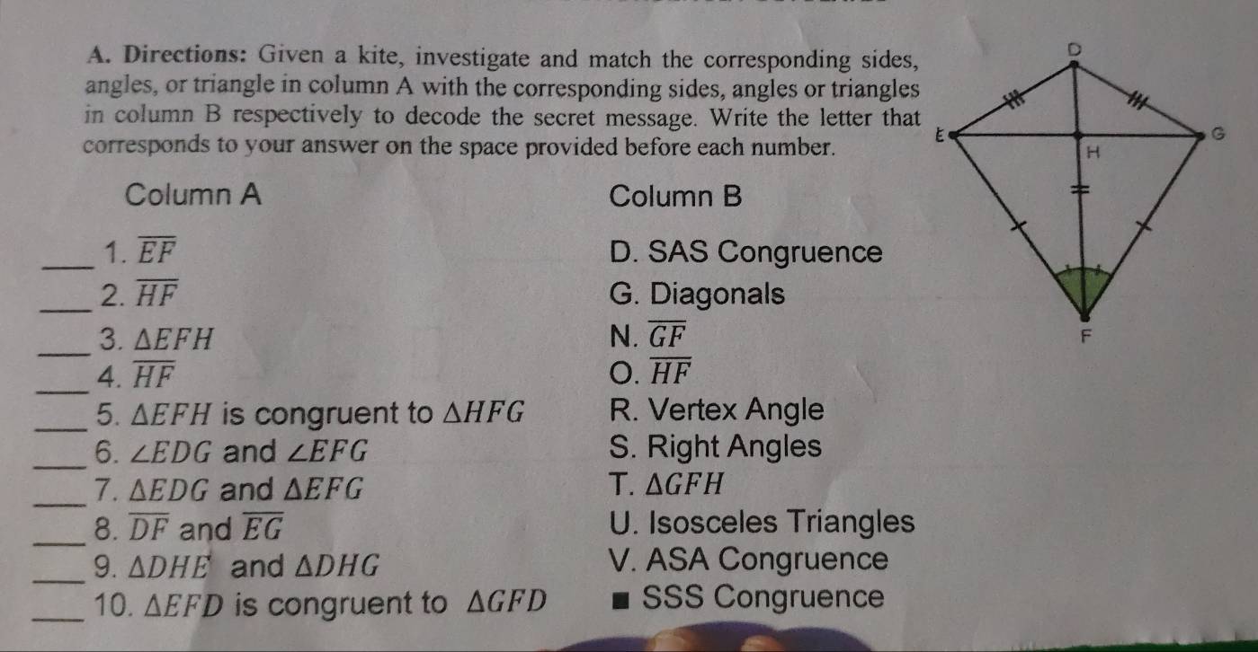 Directions: Given a kite, investigate and match the corresponding sides,
angles, or triangle in column A with the corresponding sides, angles or triangles
in column B respectively to decode the secret message. Write the letter that
corresponds to your answer on the space provided before each number.
Column A Column B
_1. overline EF D. SAS Congruence
_2. overline HF G. Diagonals
_
3. △ EFH N. overline GF
_4. overline HF O. overline HF
_5. △ EFH is congruent to △ HFG R. Vertex Angle
_6. ∠ EDG and ∠ EFG S. Right Angles
_7. △ EDG and △ EFG T. △ GFH
_8. overline DF and overline EG U. Isosceles Triangles
_9. △ DHE and △ DHG V. ASA Congruence
_10. △ EFD is congruent to △ GFD SSS Congruence