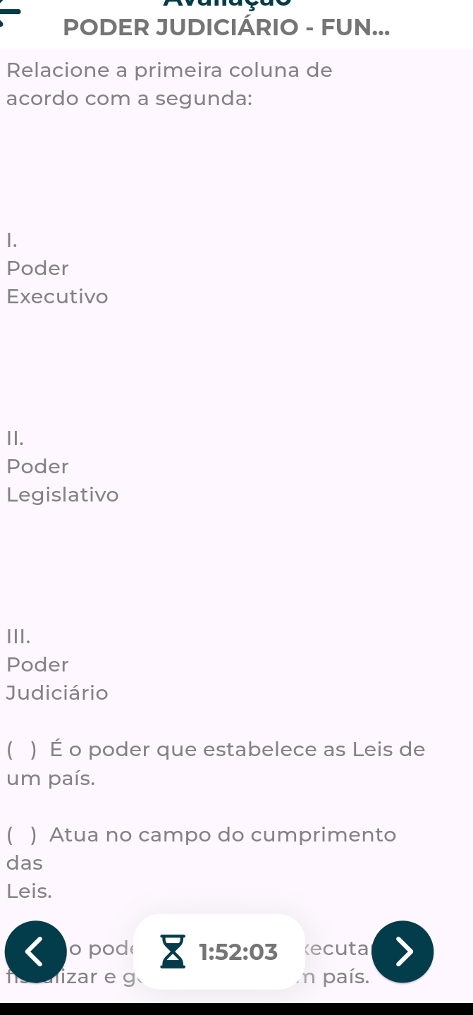 PODER JUDICIÁRIO - FUN... 
Relacione a primeira coluna de 
acordo com a segunda: 
1. 
Poder 
Executivo 
II. 
Poder 
Legislativo 
III. 
Poder 
Judiciário 
) É o poder que estabelece as Leis de 
um país. 
C ) Atua no campo do cumprimento 
das 
Leis. 
o pod 1:52:03 Recuta 
lizar e g n país.