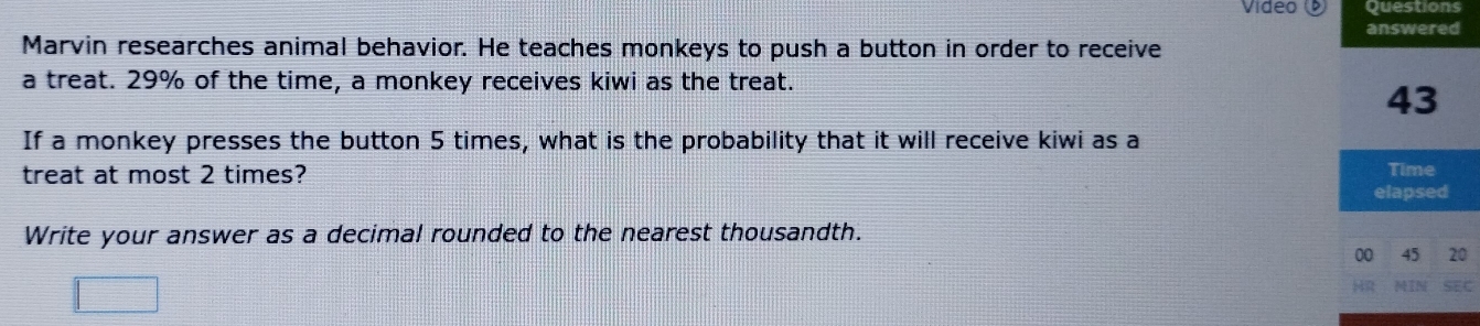 Vídeo Questions 
answered 
Marvin researches animal behavior. He teaches monkeys to push a button in order to receive 
a treat. 29% of the time, a monkey receives kiwi as the treat.
43
If a monkey presses the button 5 times, what is the probability that it will receive kiwi as a 
treat at most 2 times? Time 
elapsed 
Write your answer as a decimal rounded to the nearest thousandth. 
00 45 20
car