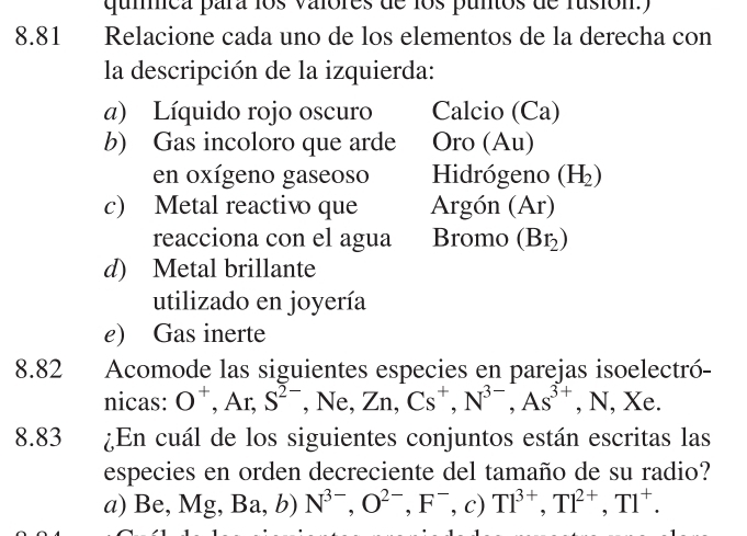 qummica para los valores de los puntos de rusión.) 
8.81 Relacione cada uno de los elementos de la derecha con 
la descripción de la izquierda: 
a) Líquido rojo oscuro Calcio (Ca) 
b) Gas incoloro que arde Oro (Au) 
en oxígeno gaseoso Hidrógeno (H_2)
c) Metal reactivo que Argón (Ar) 
reacciona con el agua Bromo (Br_2)
d) Metal brillante 
utilizado en joyería 
e) Gas inerte 
8.82 Acomode las siguientes especies en parejas isoelectró- 
nicas: O^+ , Ar, S^(2-) , Ne, Zn, Cs^+, N^(3-), As^(3+) , N, Xe. 
8.83 ¿En cuál de los siguientes conjuntos están escritas las 
especies en orden decreciente del tamaño de su radio? 
a) Be, Mg - Ba,b) N^(3-), O^(2-), F^-, c)Tl^(3+), Tl^(2+), Tl^+.