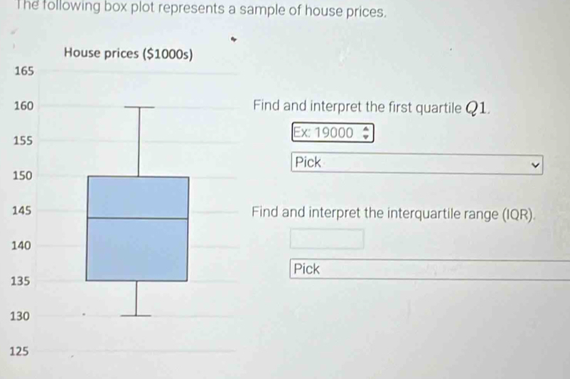 The following box plot represents a sample of house prices. 
1 
1Find and interpret the first quartile Q1. 
1 
Ex: 19000 
Pick 
1 
1Find and interpret the interquartile range (IQR). 
1 
Pick 
1 
1 
1