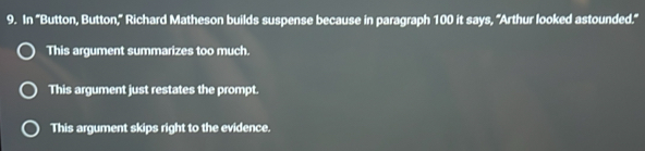 In 'Button, Button," Richard Matheson builds suspense because in paragraph 100 it says, "Arthur looked astounded.'
This argument summarizes too much.
This argument just restates the prompt.
This argument skips right to the evidence.