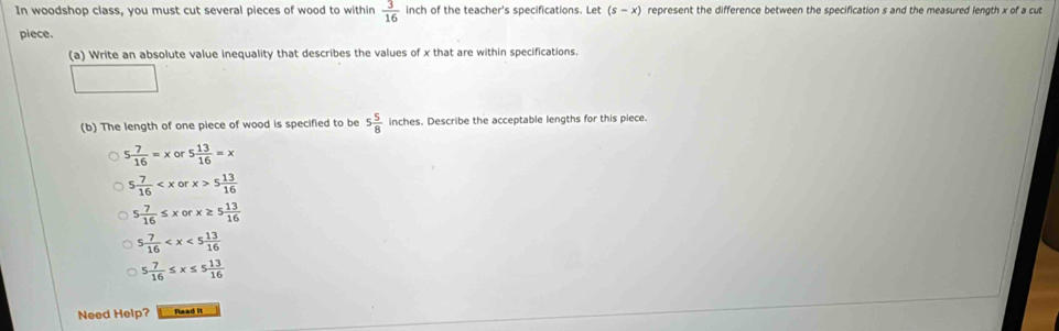 In woodshop class, you must cut several pieces of wood to within  3/16  inch of the teacher's specifications. Let (s-x) represent the difference between the specification s and the measured length x of a cut
piece.
(a) Write an absolute value inequality that describes the values of x that are within specifications.
(b) The length of one piece of wood is specified to be 5 5/8  inches. Describe the acceptable lengths for this piece.
5 7/16 =xor · 5 13/16 =x
5 7/16  5 13/16 
5 7/16 ≤ xorx≥ 5 13/16 
5 7/16 
5 7/16 ≤ x≤ 5 13/16 
Need Help? Read it