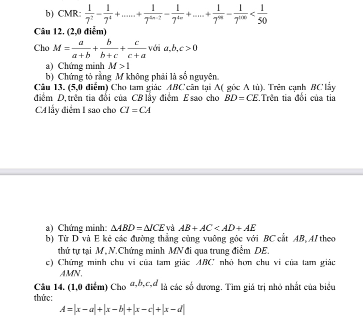 CMR:  1/7^2 - 1/7^4 +......+ 1/7^(4n-2) - 1/7^(4n) +.....+ 1/7^(98) - 1/7^(100) 
Câu 12. (2,0 điểm) 
Cho M= a/a+b + b/b+c + c/c+a voia, b, c>0
a) Chứng minh M>1
b) Chứng tỏ rằng M không phải là số nguyên. 
Câu 13. (5,0 điểm) Cho tam giác ABC cân tại A( góc A tù). Trên cạnh BClấy 
điểm D, trên tia đổi của CB lấy điểm Esao cho BD=CE Trên tia đổi của tia 
CA lấy điểm I sao cho CI=CA
a) Chứng minh: △ ABD=△ ICE và AB+AC
b) Từ D và E kẻ các đường thắng cùng vuông góc với BC cắt AB, AI theo 
thứ tự tại M, N.Chứng minh MN đi qua trung điểm DE. 
c) Chứng minh chu vi của tam giác ABC nhỏ hơn chu vi của tam giác 
AMN. 
Câu 14. (1,0 điểm) Cho a, b, c,d p là các số dương. Tìm giá trị nhỏ nhất của biểu 
thức:
A=|x-a|+|x-b|+|x-c|+|x-d|